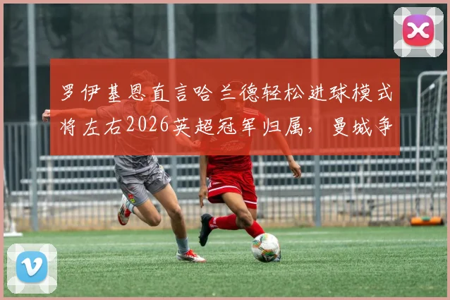 罗伊基恩直言哈兰德轻松进球模式将左右2026英超冠军归属，曼城争冠前景分析