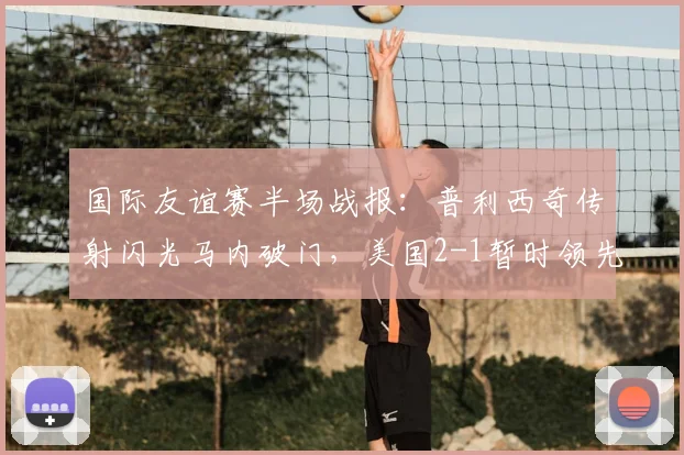 国际友谊赛半场战报：普利西奇传射闪光马内破门，美国2-1暂时领先塞内加尔