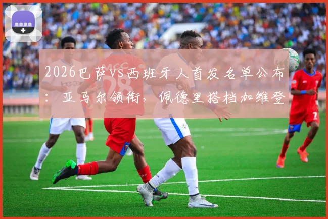 2026巴萨vs西班牙人首发名单公布:亚马尔领衔,佩德里搭档加维登场,解读全新中场三核
