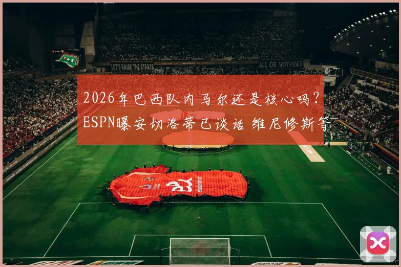 2026年巴西队内马尔还是核心吗？ESPN曝安切洛蒂已谈话 维尼修斯等新星上位分析