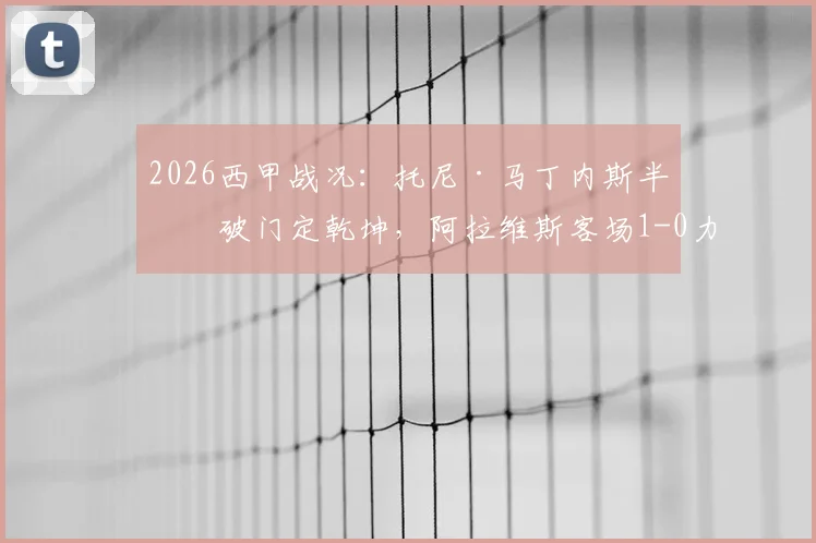 2026西甲战况：托尼·马丁内斯半场破门定乾坤，阿拉维斯客场1-0力克奥维耶多，详解关键进球与战术部署