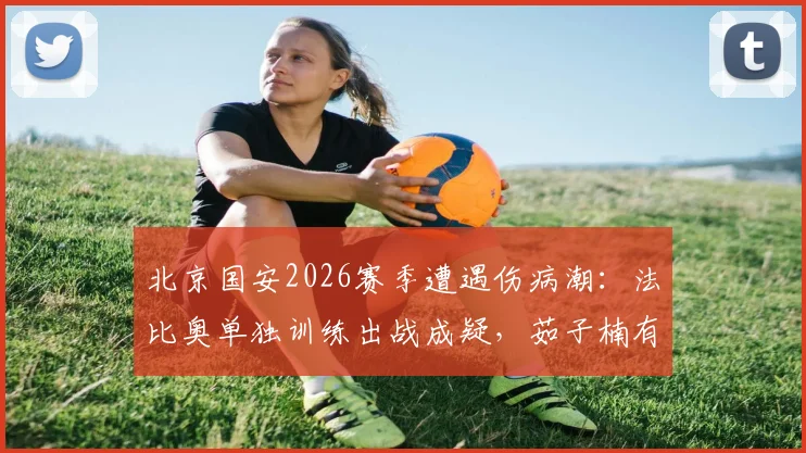 北京国安2026赛季遭遇伤病潮：法比奥单独训练出战成疑，茹子楠有球训练恢复中
