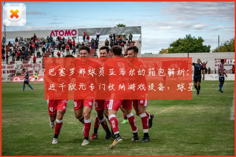 巴塞罗那球员亚马尔的箱包解析：近千欧元专门收纳游戏设备，球星的生活品味细节