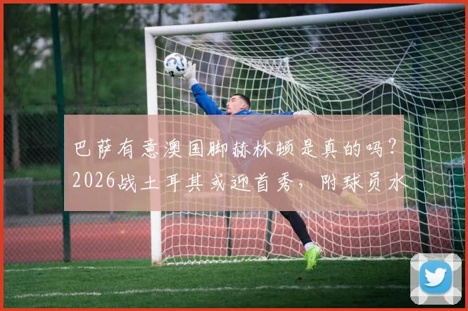 巴萨有意澳国脚赫林顿是真的吗？2026战土耳其或迎首秀，附球员水平深度资料与转会最新消息
