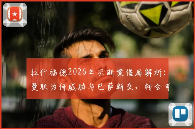 拉什福德2026年买断案僵局解析:曼联为何威胁与巴萨断交,转会可能性及影响全览