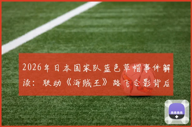 2026年日本国家队蓝色草帽事件解读:联动《海贼王》路飞合影背后的故事与体育跨界营销案例