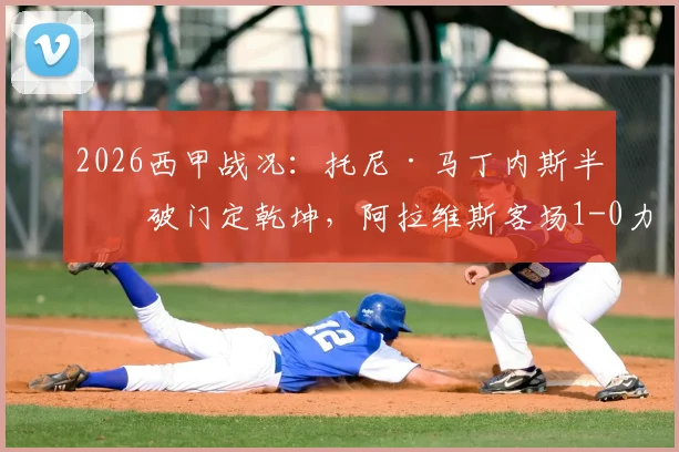 2026西甲战况:托尼·马丁内斯半场破门定乾坤,阿拉维斯客场1-0力克奥维耶多,详解关键进球与战术部署
