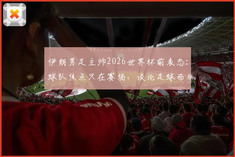 伊朗男足主帅2026世界杯前表态:球队焦点只在赛场,谈论足球而非政治,专访透露备战心路
