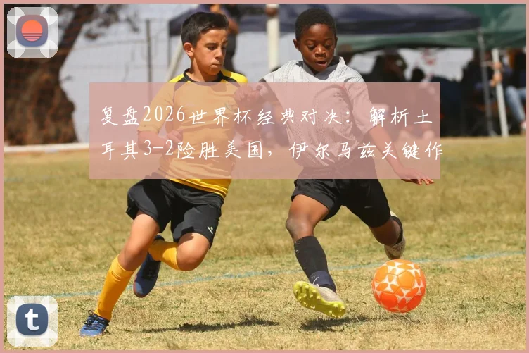 复盘2026世界杯经典对决：解析土耳其3-2险胜美国，伊尔马兹关键作用与艾汉绝杀瞬间