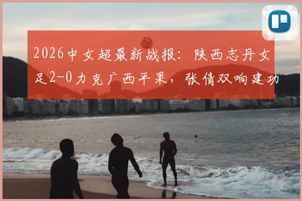 2026中女超最新战报：陕西志丹女足2-0力克广西平果，张倩双响建功，附联赛积分排名及全场回看