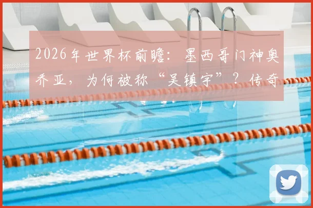 2026年世界杯前瞻:墨西哥门神奥乔亚,为何被称“吴镇宇”?传奇生涯与大赛高光全解析